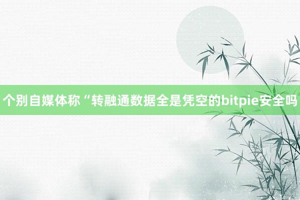 个别自媒体称“转融通数据全是凭空的bitpie安全吗