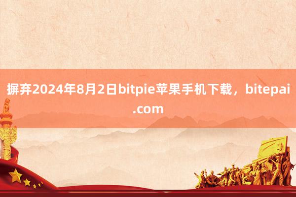 摒弃2024年8月2日bitpie苹果手机下载，bitepai.com