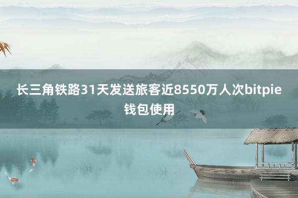 长三角铁路31天发送旅客近8550万人次bitpie钱包使用