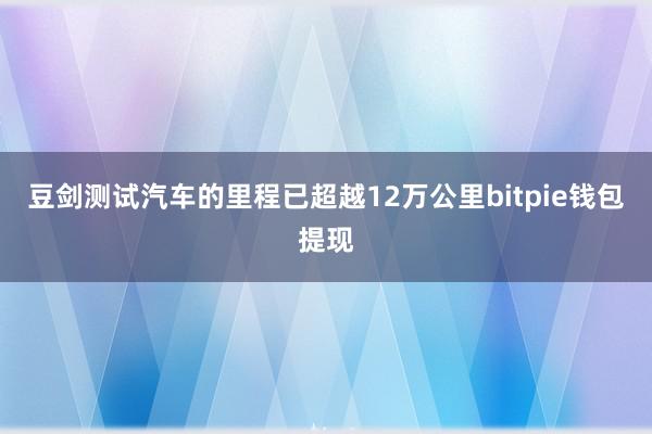 豆剑测试汽车的里程已超越12万公里bitpie钱包提现