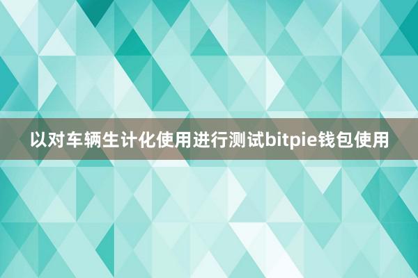 以对车辆生计化使用进行测试bitpie钱包使用