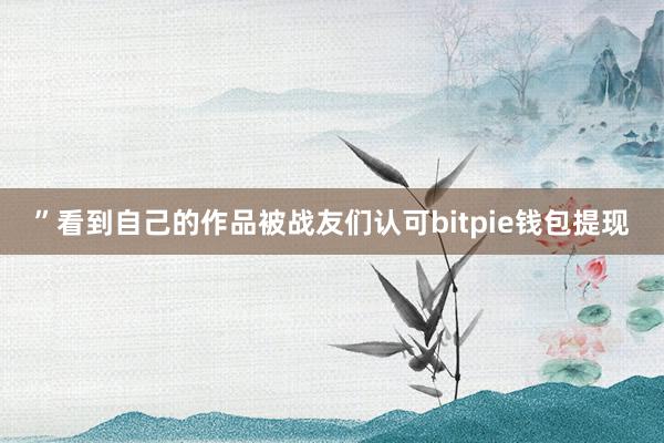 ”看到自己的作品被战友们认可bitpie钱包提现