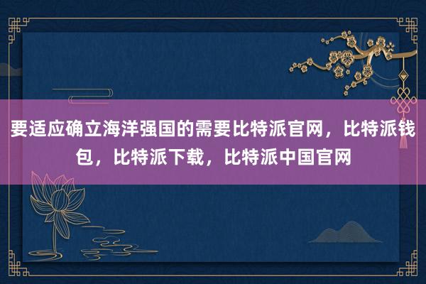 要适应确立海洋强国的需要比特派官网，比特派钱包，比特派下载，比特派中国官网