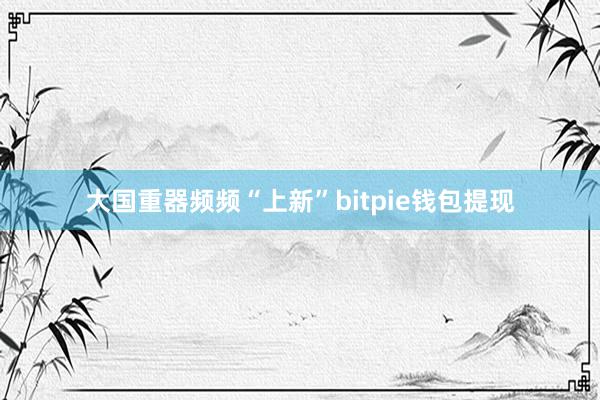 大国重器频频“上新”bitpie钱包提现