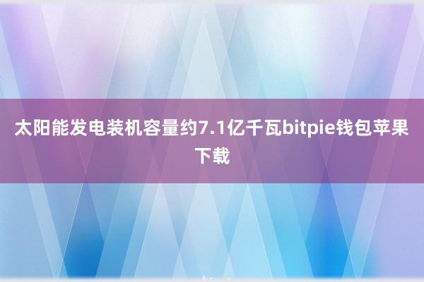 太阳能发电装机容量约7.1亿千瓦bitpie钱包苹果下载