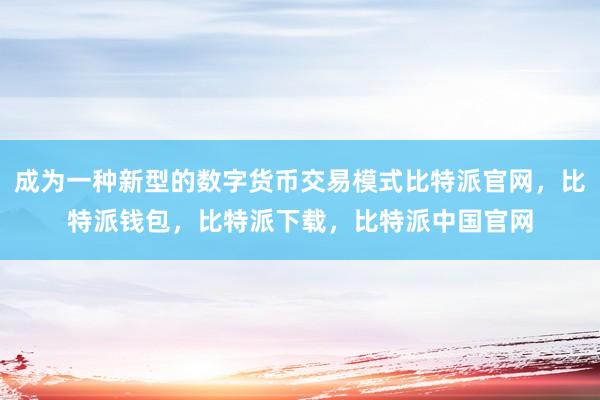 成为一种新型的数字货币交易模式比特派官网，比特派钱包，比特派下载，比特派中国官网