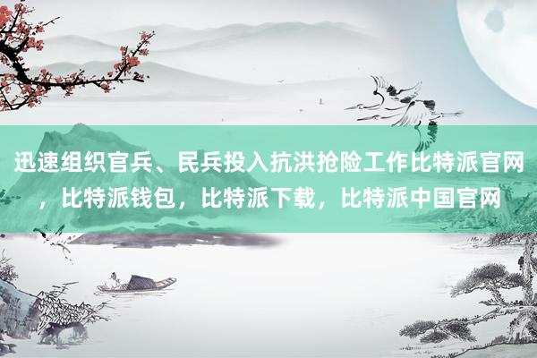 迅速组织官兵、民兵投入抗洪抢险工作比特派官网，比特派钱包，比特派下载，比特派中国官网