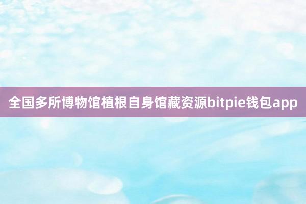 全国多所博物馆植根自身馆藏资源bitpie钱包app