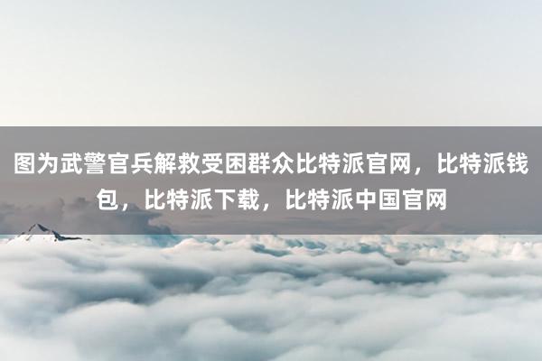 图为武警官兵解救受困群众比特派官网，比特派钱包，比特派下载，比特派中国官网