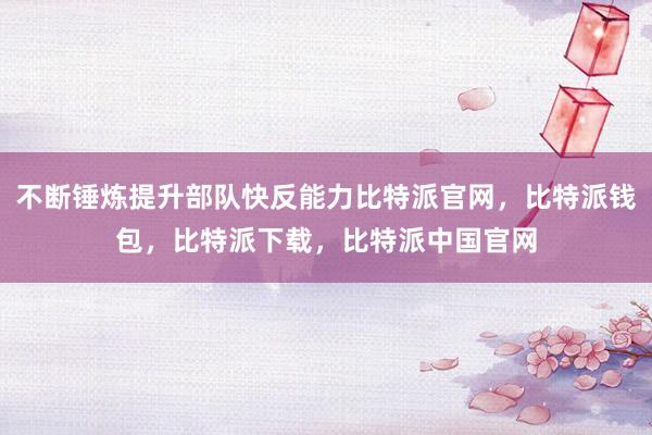 不断锤炼提升部队快反能力比特派官网，比特派钱包，比特派下载，比特派中国官网