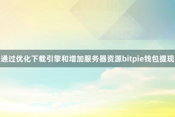 通过优化下载引擎和增加服务器资源bitpie钱包提现