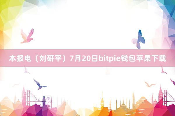 本报电（刘研平）7月20日bitpie钱包苹果下载