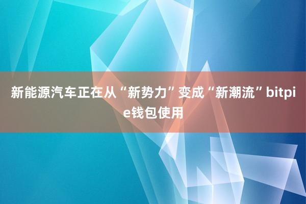 新能源汽车正在从“新势力”变成“新潮流”bitpie钱包使用