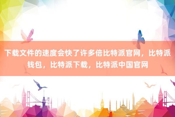 下载文件的速度会快了许多倍比特派官网，比特派钱包，比特派下载，比特派中国官网