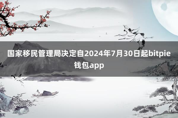 国家移民管理局决定自2024年7月30日起bitpie钱包app