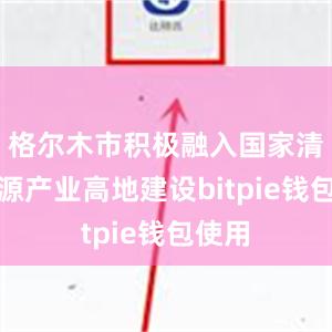 格尔木市积极融入国家清洁能源产业高地建设bitpie钱包使用