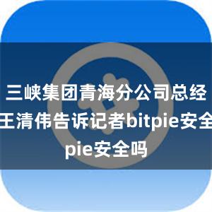 三峡集团青海分公司总经理王清伟告诉记者bitpie安全吗