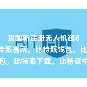 我国新注册无人机超60万架比特派官网，比特派钱包，比特派下载，比特派中国官网