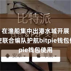 在渔船集中出港水域开展海空联合编队护航bitpie钱包使用